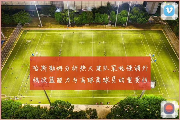 哈斯勒姆分析热火建队策略强调外线投篮能力与高球商球员的重要性