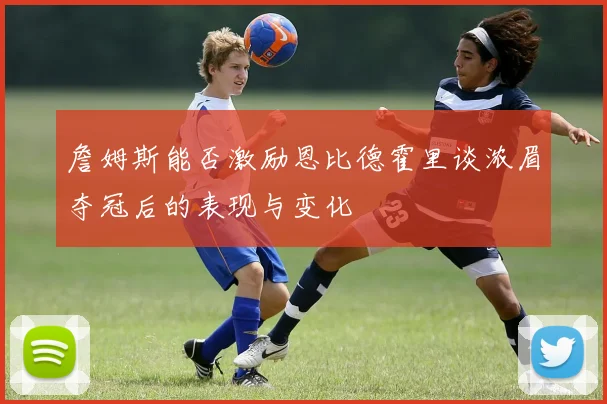 詹姆斯能否激励恩比德霍里谈浓眉夺冠后的表现与变化