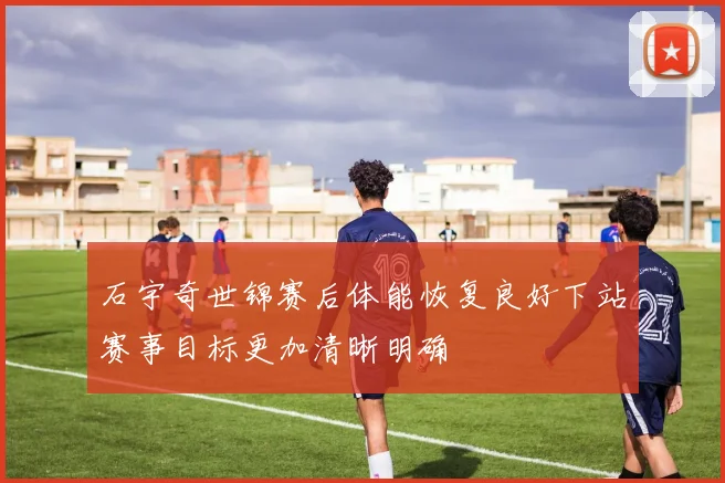 石宇奇世锦赛后体能恢复良好下站赛事目标更加清晰明确